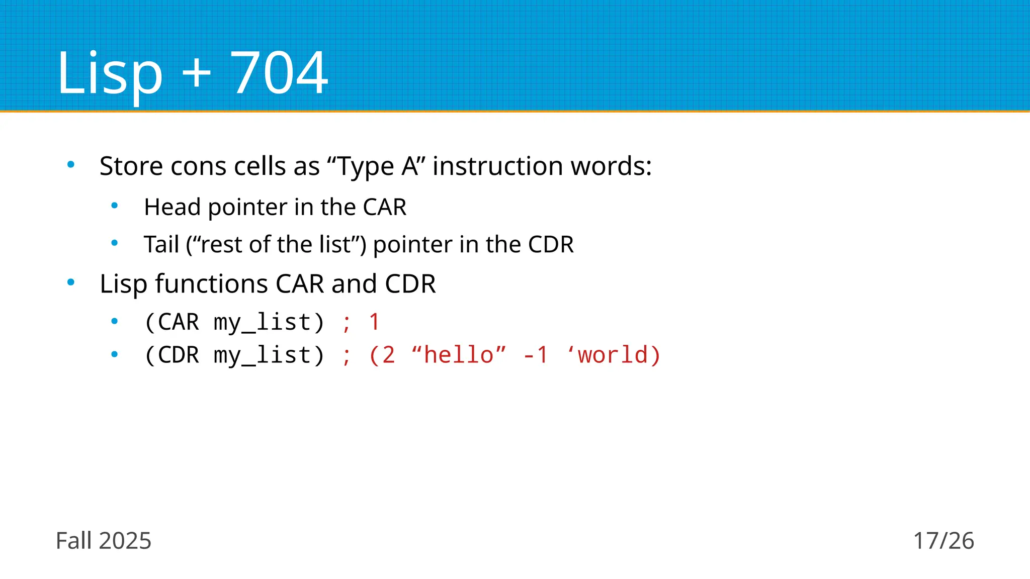 Fall 2025 17/26
Lisp + 704
●
Store cons cells as “Type A” instruction words:
●
Head pointer in the CAR
●
Tail (“rest of the list”) pointer in the CDR
●
Lisp functions CAR and CDR
●
(CAR my_list) ; 1
●
(CDR my_list) ; (2 “hello” -1 ‘world)
 