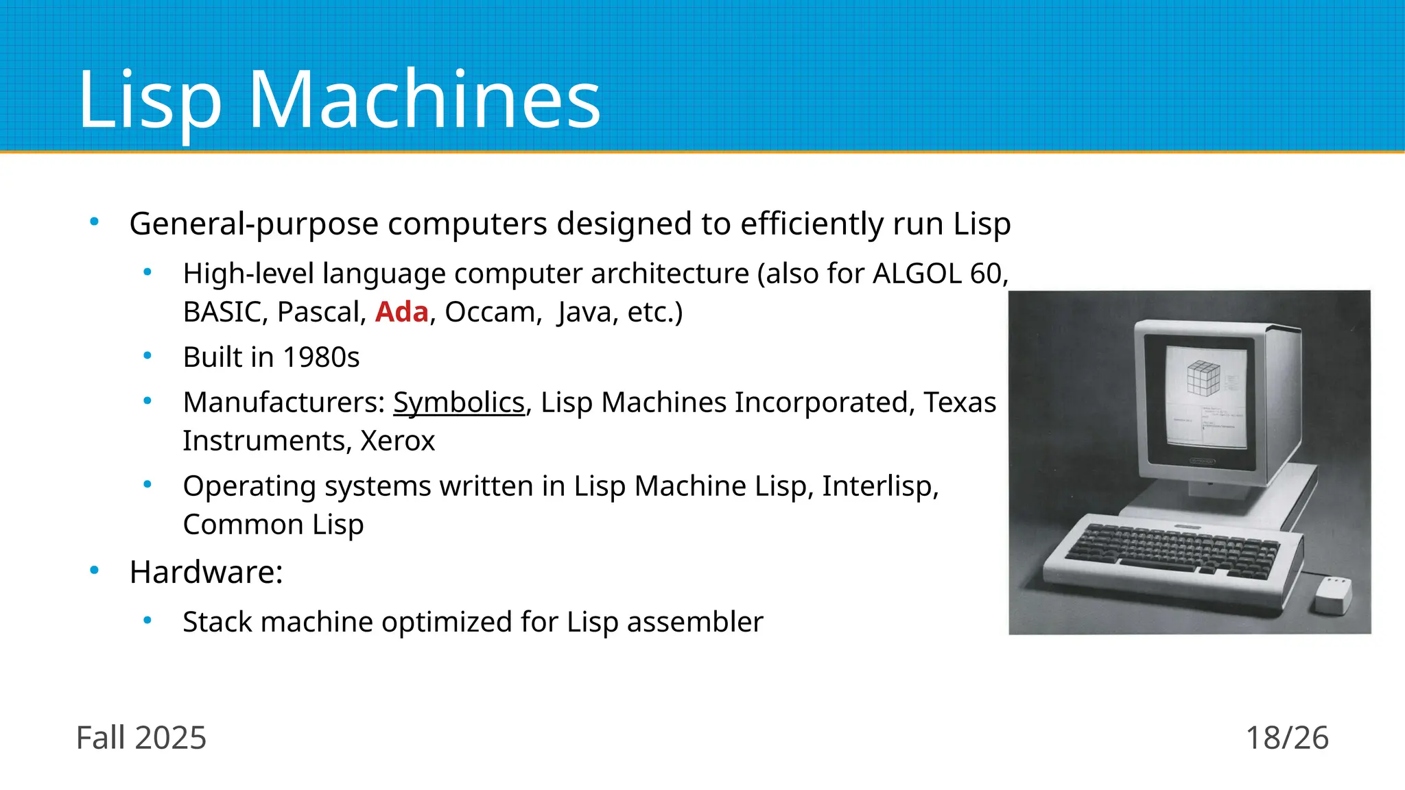 Fall 2025 18/26
Lisp Machines
●
General-purpose computers designed to efficiently run Lisp
●
High-level language computer architecture (also for ALGOL 60,
BASIC, Pascal, Ada, Occam, Java, etc.)
●
Built in 1980s
●
Manufacturers: Symbolics, Lisp Machines Incorporated, Texas
Instruments, Xerox
●
Operating systems written in Lisp Machine Lisp, Interlisp,
Common Lisp
●
Hardware:
●
Stack machine optimized for Lisp assembler
 