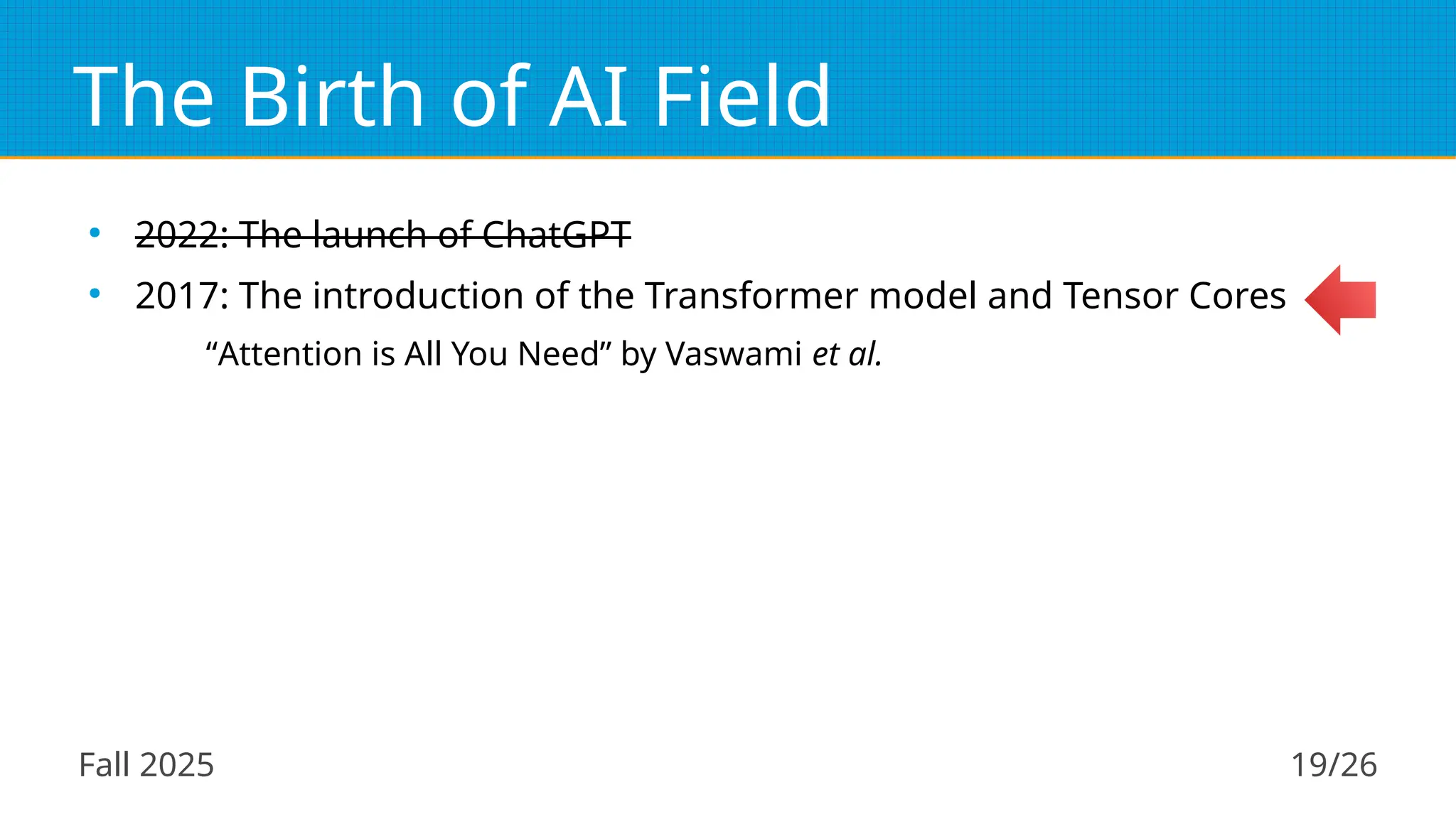 Fall 2025 19/26
The Birth of AI Field
●
2022: The launch of ChatGPT
●
2017: The introduction of the Transformer model and Tensor Cores
“Attention is All You Need” by Vaswami et al.
 