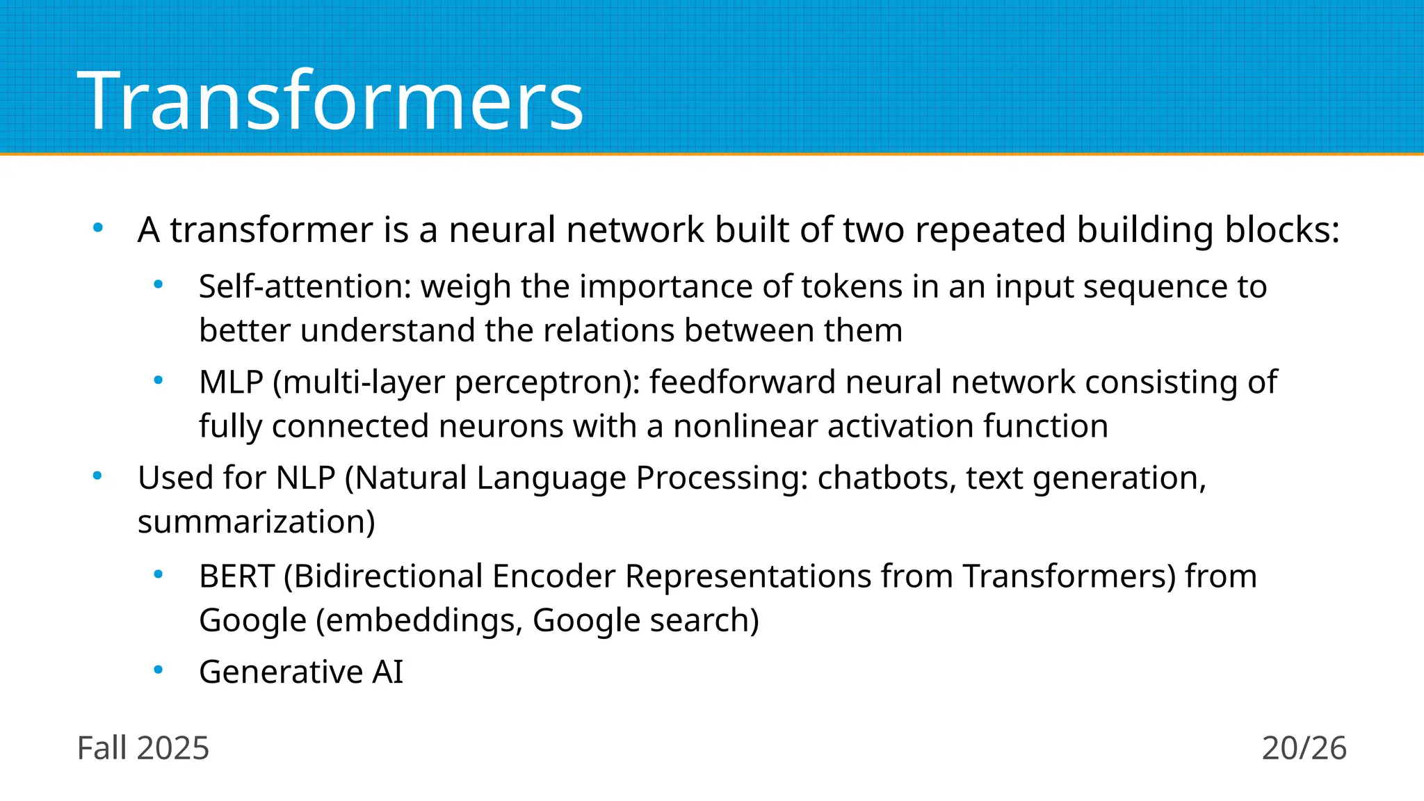 Fall 2025 20/26
Transformers
●
A transformer is a neural network built of two repeated building blocks:
●
Self-attention: weigh the importance of tokens in an input sequence to
better understand the relations between them
●
MLP (multi-layer perceptron): feedforward neural network consisting of
fully connected neurons with a nonlinear activation function
●
Used for NLP (Natural Language Processing: chatbots, text generation,
summarization)
●
BERT (Bidirectional Encoder Representations from Transformers) from
Google (embeddings, Google search)
●
Generative AI
 