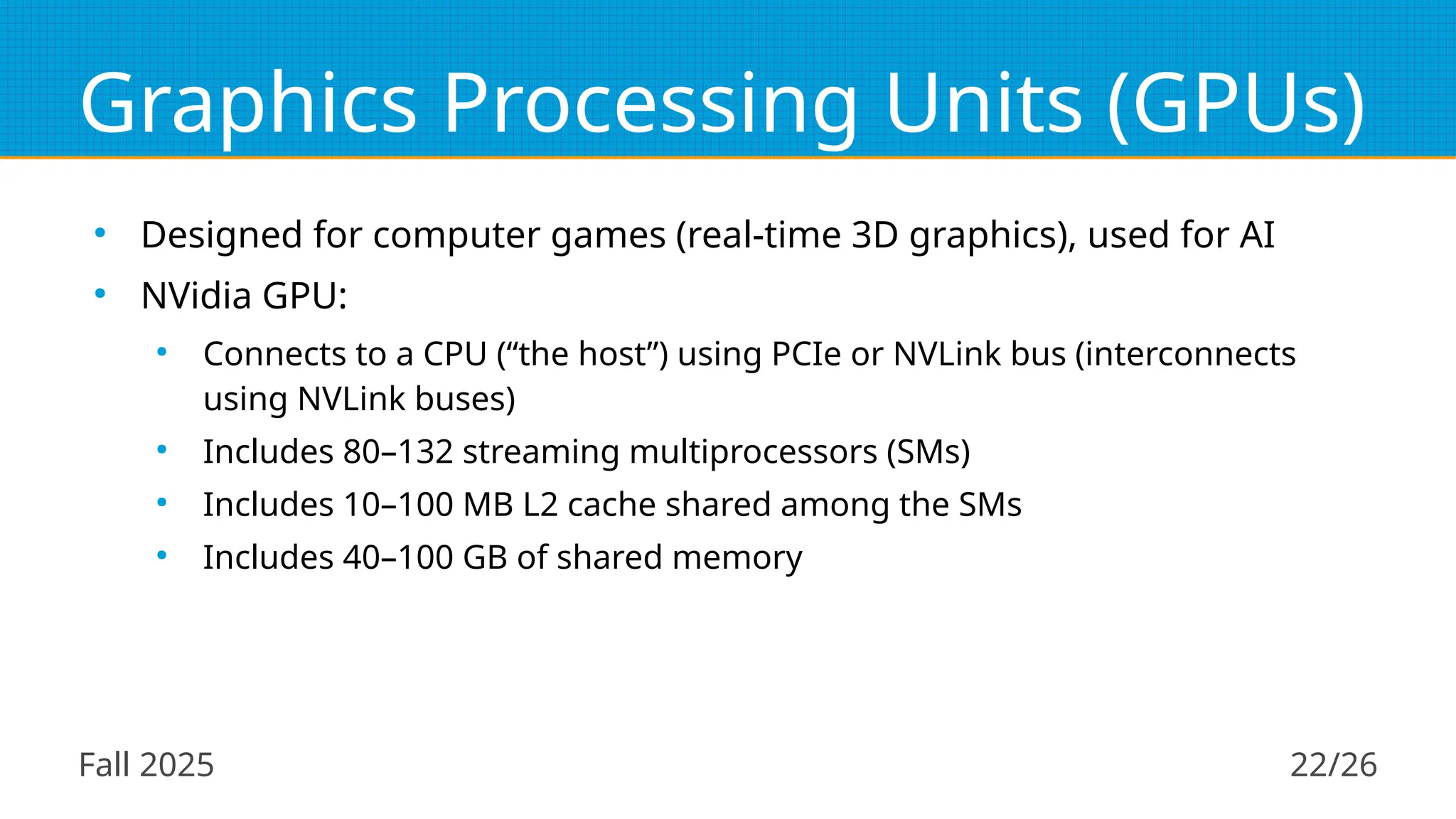 Fall 2025 22/26
Graphics Processing Units (GPUs)
●
Designed for computer games (real-time 3D graphics), used for AI
●
NVidia GPU:
●
Connects to a CPU (“the host”) using PCIe or NVLink bus (interconnects
using NVLink buses)
●
Includes 80–132 streaming multiprocessors (SMs)
●
Includes 10–100 MB L2 cache shared among the SMs
●
Includes 40–100 GB of shared memory
 