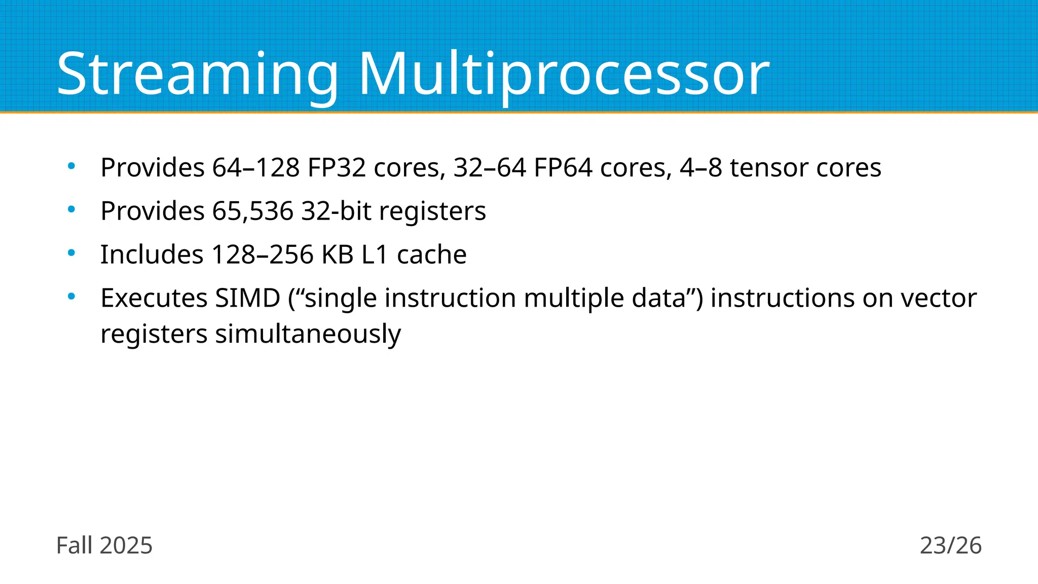 Fall 2025 23/26
Streaming Multiprocessor
●
Provides 64–128 FP32 cores, 32–64 FP64 cores, 4–8 tensor cores
●
Provides 65,536 32-bit registers
●
Includes 128–256 KB L1 cache
●
Executes SIMD (“single instruction multiple data”) instructions on vector
registers simultaneously
 
