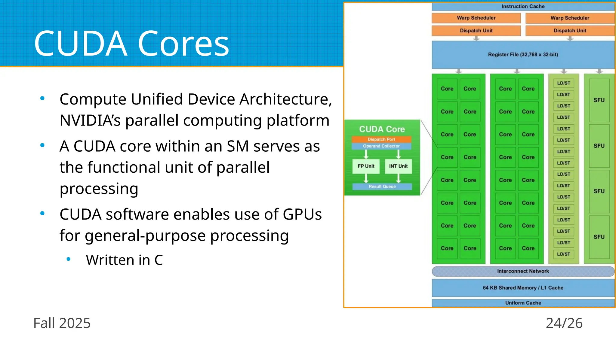 Fall 2025 24/26
CUDA Cores
●
Compute Unified Device Architecture,
NVIDIA’s parallel computing platform
●
A CUDA core within an SM serves as
the functional unit of parallel
processing
●
CUDA software enables use of GPUs
for general-purpose processing
●
Written in C
 