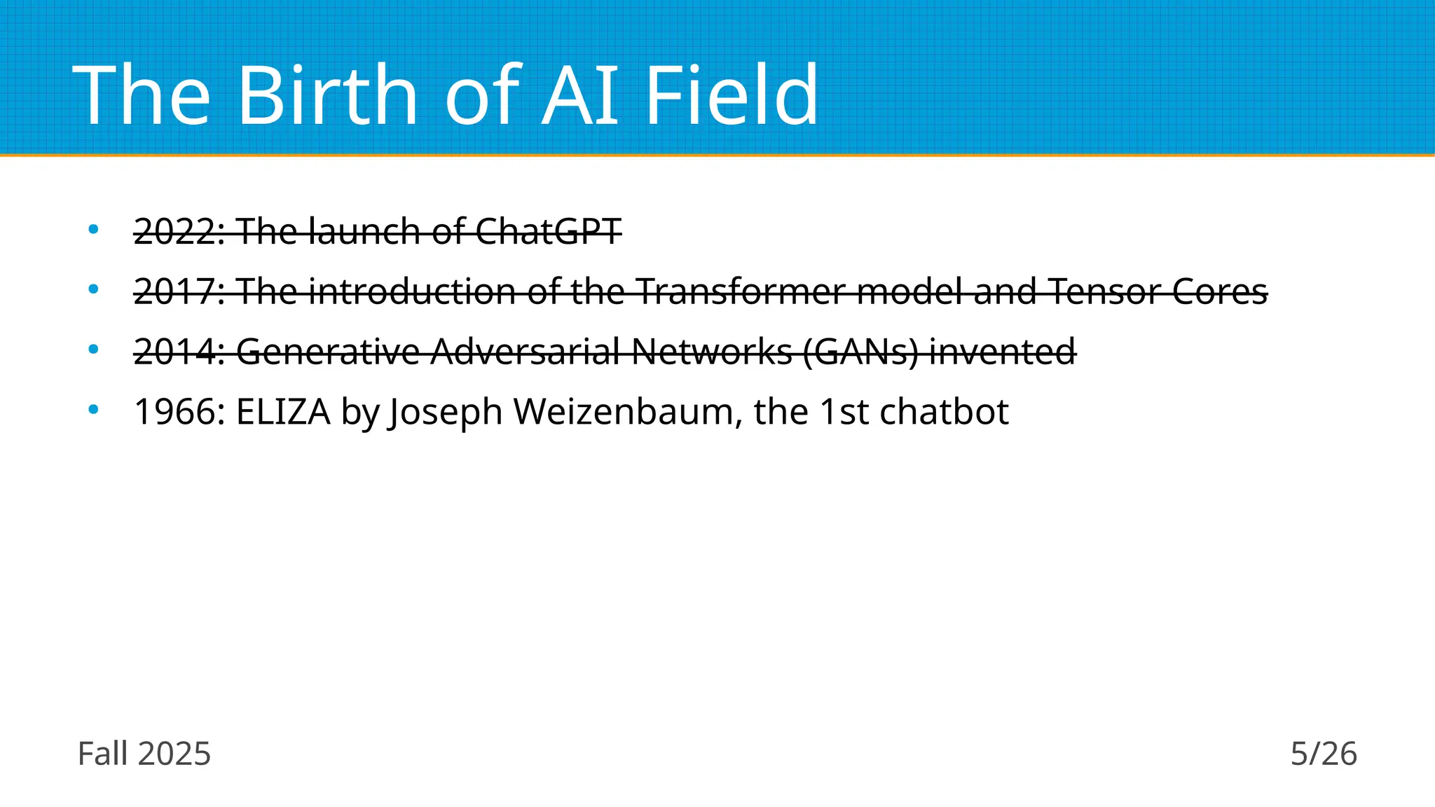 Fall 2025 5/26
The Birth of AI Field
●
2022: The launch of ChatGPT
●
2017: The introduction of the Transformer model and Tensor Cores
●
2014: Generative Adversarial Networks (GANs) invented
●
1966: ELIZA by Joseph Weizenbaum, the 1st chatbot
 