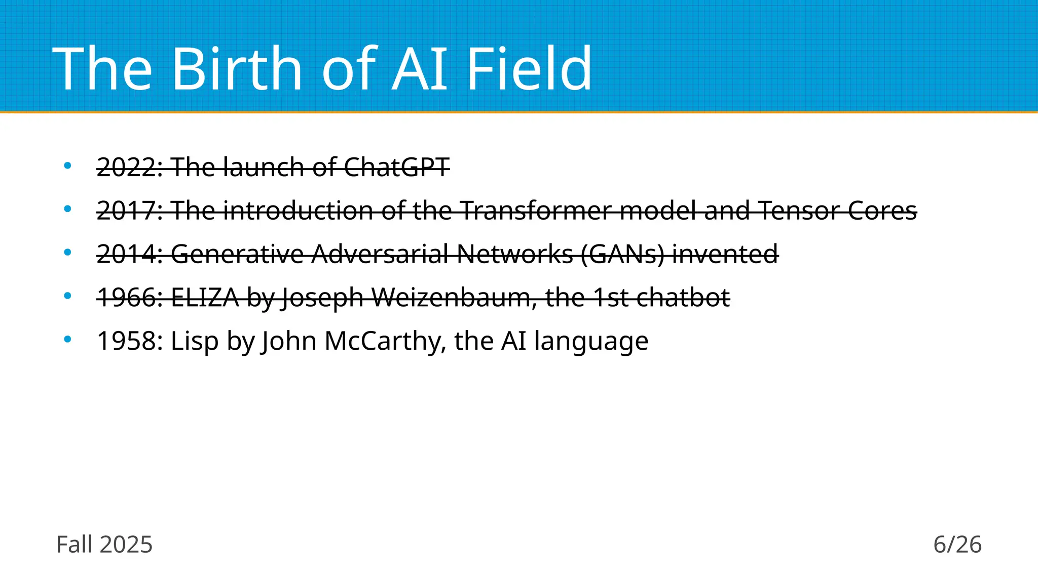 Fall 2025 6/26
The Birth of AI Field
●
2022: The launch of ChatGPT
●
2017: The introduction of the Transformer model and Tensor Cores
●
2014: Generative Adversarial Networks (GANs) invented
●
1966: ELIZA by Joseph Weizenbaum, the 1st chatbot
●
1958: Lisp by John McCarthy, the AI language
 