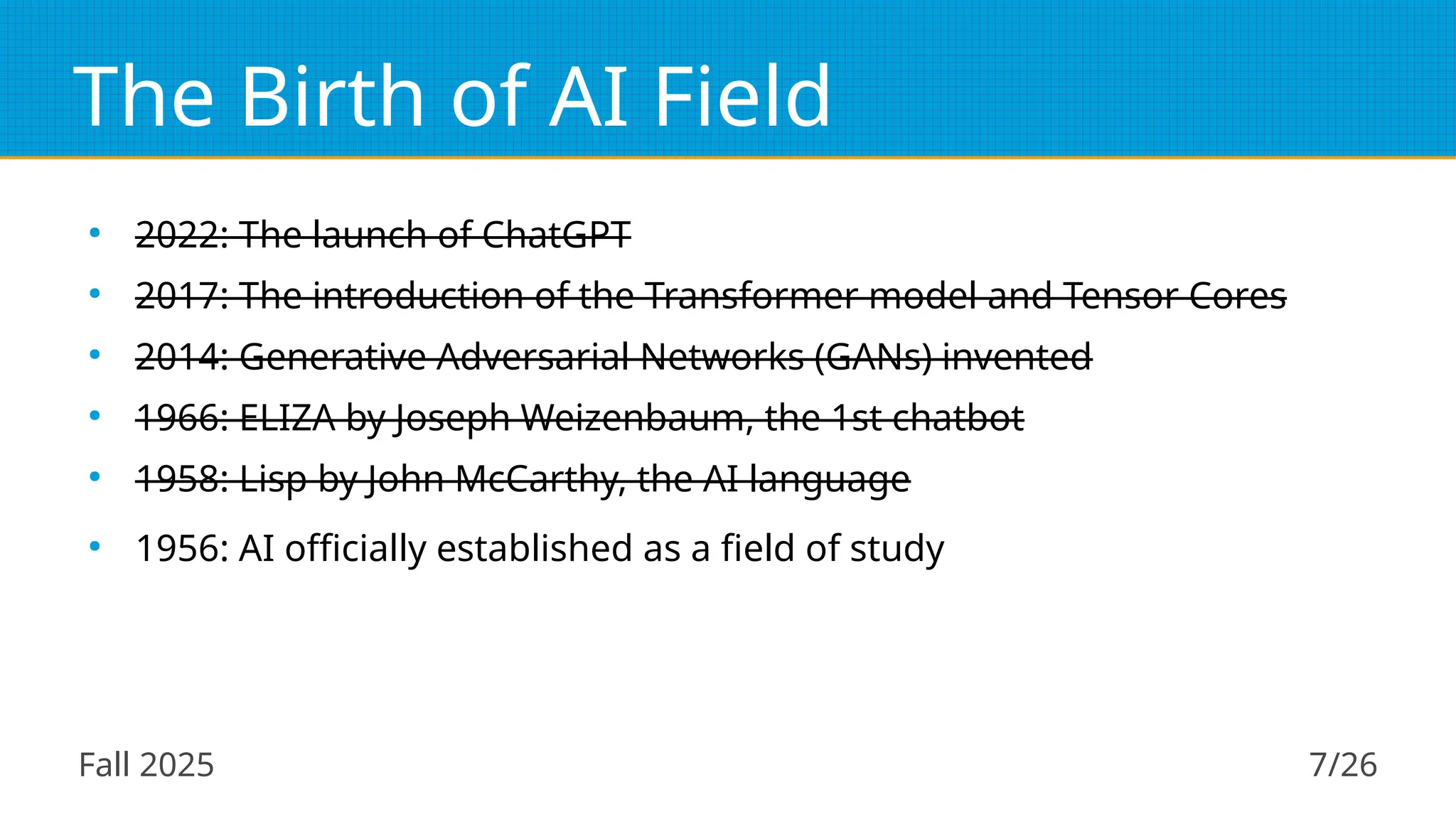 Fall 2025 7/26
The Birth of AI Field
●
2022: The launch of ChatGPT
●
2017: The introduction of the Transformer model and Tensor Cores
●
2014: Generative Adversarial Networks (GANs) invented
●
1966: ELIZA by Joseph Weizenbaum, the 1st chatbot
●
1958: Lisp by John McCarthy, the AI language
●
1956: AI officially established as a field of study
 