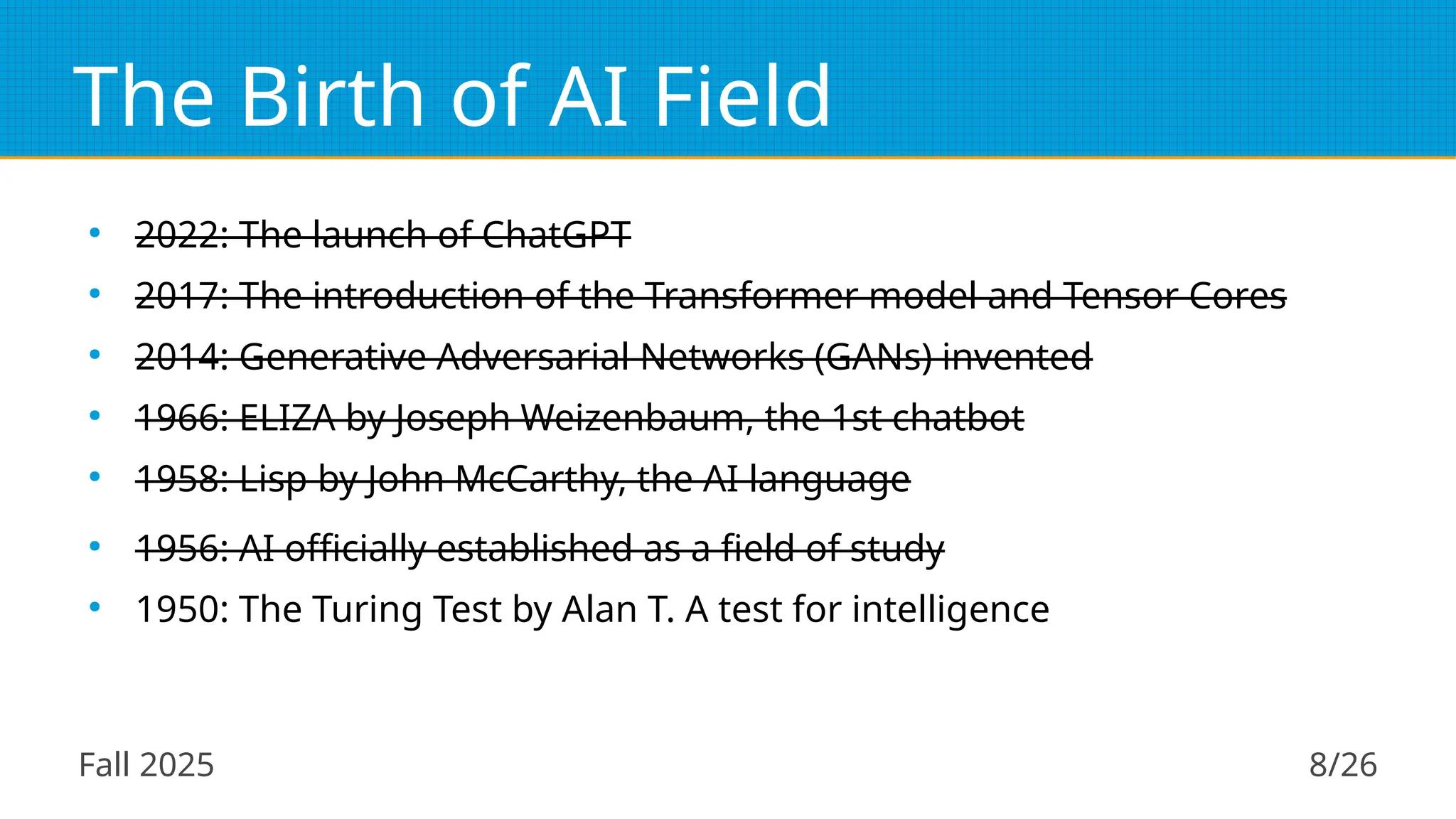 Fall 2025 8/26
The Birth of AI Field
●
2022: The launch of ChatGPT
●
2017: The introduction of the Transformer model and Tensor Cores
●
2014: Generative Adversarial Networks (GANs) invented
●
1966: ELIZA by Joseph Weizenbaum, the 1st chatbot
●
1958: Lisp by John McCarthy, the AI language
●
1956: AI officially established as a field of study
●
1950: The Turing Test by Alan T. A test for intelligence
 