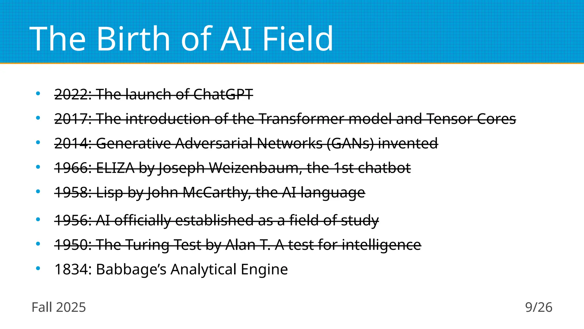 Fall 2025 9/26
The Birth of AI Field
●
2022: The launch of ChatGPT
●
2017: The introduction of the Transformer model and Tensor Cores
●
2014: Generative Adversarial Networks (GANs) invented
●
1966: ELIZA by Joseph Weizenbaum, the 1st chatbot
●
1958: Lisp by John McCarthy, the AI language
●
1956: AI officially established as a field of study
●
1950: The Turing Test by Alan T. A test for intelligence
●
1834: Babbage’s Analytical Engine
 