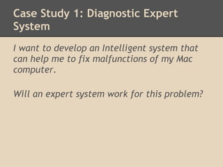 Case Study 1: Diagnostic Expert
System
I want to develop an Intelligent system that
can help me to fix malfunctions of my Mac
computer.
 
Will an expert system work for this problem?
 