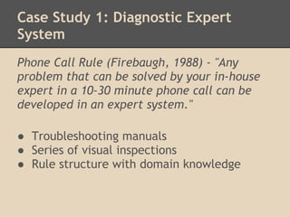 Case Study 1: Diagnostic Expert
System
Phone Call Rule (Firebaugh, 1988) - "Any
problem that can be solved by your in-house
expert in a 10-30 minute phone call can be
developed in an expert system."
 
● Troubleshooting manuals
● Series of visual inspections
● Rule structure with domain knowledge
 
