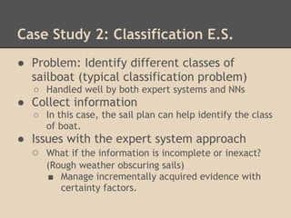 Case Study 2: Classification E.S.
● Problem: Identify different classes of
  sailboat (typical classification problem)
   ○ Handled well by both expert systems and NNs
● Collect information
   ○ In this case, the sail plan can help identify the class
     of boat.
● Issues with the expert system approach
  ○ What if the information is incomplete or inexact?
      (Rough weather obscuring sails)
      ■ Manage incrementally acquired evidence with
         certainty factors.
 