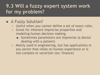 9.3 Will a fuzzy expert system work
for my problem?
● A Fuzzy Solution?
    ○ Useful when you cannot define a set of exact rules.
    ○ Great for inherent imprecise properties and
      modeling human decision making.
      ■ Sometimes parameters are imprecise (a doctor
         dealing with a patient)
    ○ Mainly used in engineering, but has applications in
      any sector that relies on human experience or is
      too complex or uncertain (ex: finance)
 
 