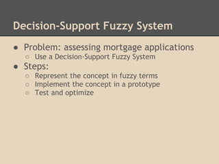 Decision-Support Fuzzy System
● Problem: assessing mortgage applications
  ○ Use a Decision-Support Fuzzy System
● Steps:
  ○ Represent the concept in fuzzy terms
  ○ Implement the concept in a prototype
  ○ Test and optimize
 