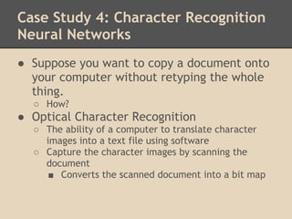 Case Study 4: Character Recognition
Neural Networks
● Suppose you want to copy a document onto
  your computer without retyping the whole
  thing.
  ○ How?
● Optical Character Recognition
  ○ The ability of a computer to translate character
    images into a text file using software
  ○ Capture the character images by scanning the
    document
     ■ Converts the scanned document into a bit map
 