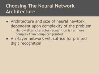 Choosing The Neural Network
Architecture
● Architecture and size of neural newtork
  dependent upon complexity of the problem
  ○ Handwritten character recognition is far more
    complex than computer printed
● A 3-layer network will suffice for printed
  digit recognition
 