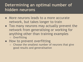 Determining an optimal number of
hidden neurons
● More neurons leads to a more accurate
  network, but takes longer to train
● Too many neurons may actually prevent the
  network from generalising or working for
  anything other than training examples
  ○ Overfitting
● How to prevent overfitting
  ○ Choose the smallest number of neurons that give
    good results and generalisation
 