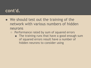cont'd.
● We should test out the training of the
  network with various numbers of hidden
  neurons
  ○ Performance rated by sum of squared errors
    ■ The training runs that have a good enough sum
       of squared errors result have a number of
       hidden neurons to consider using
 
