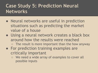 Case Study 5: Prediction Neural
Networks
● Neural networks are useful in prediction
  situations such as predicting the market
  value of a house
● Using a neural network creates a black box
  around how the results were reached
  ○ The result is more important than the how anyway
● For prediction training examples are
  critically important
  ○ We need a wide array of examples to cover all
    possible inputs
 