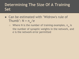 Determining The Size Of A Training
Set
● Can be estimated with "Widrow's rule of
  Thumb": N = nw/e
    ○ Where N is the number of training examples, nw is
      the number of synaptic weights in the network, and
      e is the network error permitted
 
 