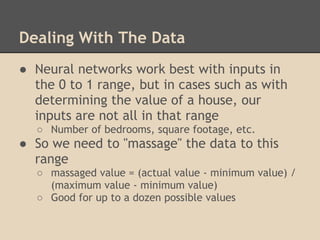 Dealing With The Data
● Neural networks work best with inputs in
  the 0 to 1 range, but in cases such as with
  determining the value of a house, our
  inputs are not all in that range
  ○ Number of bedrooms, square footage, etc.
● So we need to "massage" the data to this
  range
  ○ massaged value = (actual value - minimum value) /
    (maximum value - minimum value)
  ○ Good for up to a dozen possible values
 