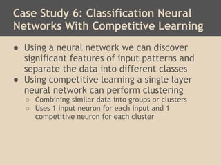Case Study 6: Classification Neural
Networks With Competitive Learning
● Using a neural network we can discover
  significant features of input patterns and
  separate the data into different classes
● Using competitive learning a single layer
  neural network can perform clustering
  ○ Combining similar data into groups or clusters
  ○ Uses 1 input neuron for each input and 1
    competitive neuron for each cluster
 