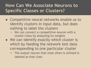 How Can We Associate Neurons to
Specific Classes or Clusters?
● Competitive neural networks enable us to
  identify clusters in input data, but does
  nothing to label the clusters
   ○ We can connect a competitive neuron with a
     cluster/class by analyzing its weights
● We can identify exactly which cluster is
  which by feeding the network test data
  corresponding to one particular cluster
  ○ The output neuron that most often is utilized is
      labeled as that class
 