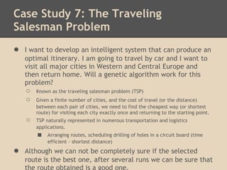 Case Study 7: The Traveling
Salesman Problem
●   I want to develop an intelligent system that can produce an
    optimal itinerary. I am going to travel by car and I want to
    visit all major cities in Western and Central Europe and
    then return home. Will a genetic algorithm work for this
    problem?
    ○   Known as the traveling salesman problem (TSP)
    ○   Given a finite number of cities, and the cost of travel (or the distance)
        between each pair of cities, we need to find the cheapest way (or shortest
        route) for visiting each city exactly once and returning to the starting point.
    ○   TSP naturally represented in numerous transportation and logistics
        applications.
        ■    Arranging routes, scheduling drilling of holes in a circuit board (time
             efficient - shortest distance)
●   Although we can not be completely sure if the selected
    route is the best one, after several runs we can be sure that
    the route obtained is a good one.
 