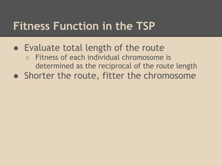 Fitness Function in the TSP
● Evaluate total length of the route
  ○ Fitness of each individual chromosome is
    determined as the reciprocal of the route length
● Shorter the route, fitter the chromosome
 
