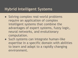 Hybrid Intelligent Systems
● Solving complex real-world problems
  require an application of complex
  intelligent systems that combine the
  advantages of expert systems, fuzzy logic,
  neural networks, and evolutionary
  computation.
● Such systems can integrate human-like
  expertise in a specific domain with abilities
  to learn and adapt to a rapidly changing
  environment.
 