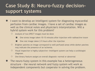 Case Study 8: Neuro-fuzzy decision-
support systems
●   I want to develop an intelligent system for diagnosing myocardial
    perfusion from cardiac images. I have a set of cardiac images as
    well as the clinical notes and physician's interpretation. Will a
    hybrid system work for this problem?
    ○   Analysis of two SPECT images must be done
        ■    One stress image taken 10-15 minutes after injection with radioactive tracer
        ■    One rest image taken 2-5 hours after the injection
    ○   Brighter patches on image correspond to well-perfused areas while darker patches
        may indicate the presence of an ischemia.
    ○   Visual inspection is highly subjective--intelligent system can help a cardiologist
        diagnose.
    ○   One binary feature assigns an overall diagnosis--normal or abnormal

●   The neuro-fuzzy system in this example has a heterogeneous
    structure - the neural network and fuzzy system will work as
    independent components but cooperate in solving the problem.
 
