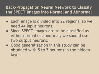 Back-Propagation Neural Network to Classify
the SPECT Images into Normal and Abnormal

● Each image is divided into 22 regions, so we
  need 44 input neurons.
● Since SPECT images are to be classified as
  either normal or abnormal, we should use
  two output neurons.
● Good generalization in this study can be
  obtained with 5 to 7 neurons in the hidden
  layer.
 