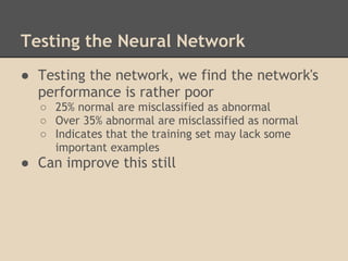 Testing the Neural Network
● Testing the network, we find the network's
  performance is rather poor
  ○ 25% normal are misclassified as abnormal
  ○ Over 35% abnormal are misclassified as normal
  ○ Indicates that the training set may lack some
    important examples
● Can improve this still
 