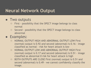 Neural Network Output
● Two outputs
  ○ First - possibility that the SPECT image belongs to class
      normal
  ○   Second - possibility that the SPECT image belongs to class
      abnormal
● Examples:
  ○ NORMAL OUTPUT HIGH AND ABNORMAL OUTPUT LOW First
      (normal) output is 0.92 and second (abnormal) is 0.16 - image
      classified as normal - risk for heart attack is low
  ○   NORMAL OUTPUT LOW AND ABNORMAL OUTPUT HIGH First
      (normal) output is 0.17 and second (abnormal) is 0.51 - image
      classified as abnormal 0 risk for heart attack is high
  ○   BOTH OUTPUTS ARE CLOSE First (normal) output is 0.51 and
      second (abnormal) is 0.49 - we cannot confidently classify the
      image.
 