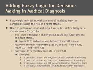 Adding Fuzzy Logic for Decision-
Making in Medical Diagnosis
●   Fuzzy logic provides us with a means of modeling how the
    cardiologist asses the risk of a heart attack.
●   Need to determine input and output variables, define fuzzy sets,
    and construct fuzzy rules.
    ○   Two inputs (NN output 1 and NN output 2) and one output (the risk
        of a heart attack).
        ■ Inputs [0, 1] and output vary between 0 and 100 percent.
    ○   Fuzzy sets shown in Negnevitsky page 342 and 343 - Figure 9.33,
        Figure 9.34, and Figure 9.35
    ○   Fuzzy rules in Negnevitsky page 343 - Figure 9.36
        ■   Examples:
            1. If (NN-output1 is Low) and (NN_output2 is Low) then (Risk is Moderate)
            2. If (NN-output1 is Low) and (NN_output2 is Medium) then (Risk is High)
            3. If (NN-output1 is Low) and (NN_output2 is High) then (Risk is Very_High)
            4. If (NN-output1 is Medium) and (NN_output2 is Low) then (Risk is Low)
 