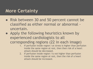 More Certainty
● Risk between 30 and 50 percent cannot be
  classified as either normal or abnormal -
  uncertain.
● Apply the following heuristics known by
  experienced cardiologists to all
  corresponding regions (22 in each image)
       1.   If perfusion inside region i at stress is higher than perfusion
            inside the same region at rest, then then risk of a heart
            attack should be decreased.
       2.   If perfusion inside region i is not higher than perfusion
            inside the same region at rest, then the risk of a heart
            attack should be increased.
 