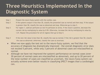 Three Heuristics Implemented In the
Diagnostic System
Step 1        Present the neuro-fuzzy system with the cardiac case.
Step 2        If the system's output is less than 30, classify the presented case as normal and then stop. If the output
              is greater than 50, classify the case as abnormal and stop. Otherwise go to step 3.
Step 3        For region 1, subtract perfusion at rest fro perfusion at stress. If the result is positive, decrease the
              current risk by multiplying its value by 0.99. Otherwise, increase the risk by multiplying its value by
              1.01. Repeat this procedure for all 22 regions then go to Step 4.
 
Step 4        If the new risk value is less than 30, classify the case as normal; if the risk is greater than 50, classify
              the case as abnormal; otherwise, classify the case as uncertain.
    ●    When we now apply the test set to the neuro-fuzzy system, we find that the
         accuracy of diagnosis has dramatically improved - the overall diagnostic error does
         not exceed 5 percent, while only 3 percent of abnormal cases are misclassified as
         normal.
    ●    Although we have not improved the system's performance on normal cases (over
         30 percent of normal cases are misclassified as abnormal), and up to 20 percent of
         the total number of cases are classified as uncertain, the neuro-fuzzy system can
         actually achieve even better results in classifying SPECT images than a cardiologist
         can.
 