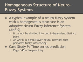 Homogeneous Structure of Neuro-
Fuzzy Systems
● A typical example of a neuro-fuzzy system
  with a homogeneous structure is an
  Adaptive Neuro-Fuzzy Inference System
  (ANFIS).
  ○ It cannot be divided into two independent distinct
    parts.
  ○ An ANFIS is a multilayer neural network that
    performs fuzzy inferencing.
● Case Study 9: Time series prediction
  ○ Page 346 of Negnevitsky
 