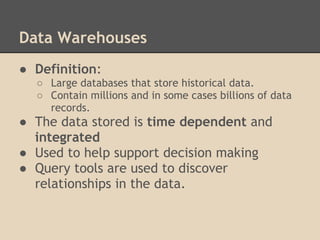 Data Warehouses
● Definition:
  ○ Large databases that store historical data.
  ○ Contain millions and in some cases billions of data
    records.
● The data stored is time dependent and
  integrated
● Used to help support decision making
● Query tools are used to discover
  relationships in the data.
 