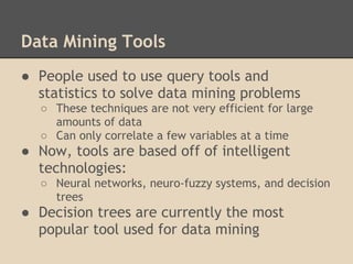 Data Mining Tools
● People used to use query tools and
  statistics to solve data mining problems
  ○ These techniques are not very efficient for large
    amounts of data
  ○ Can only correlate a few variables at a time
● Now, tools are based off of intelligent
  technologies:
  ○ Neural networks, neuro-fuzzy systems, and decision
    trees
● Decision trees are currently the most
  popular tool used for data mining
 