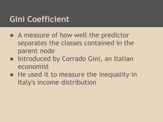 Gini Coefficient
● A measure of how well the predictor
  separates the classes contained in the
  parent node
● Introduced by Corrado Gini, an Italian
  economist
● He used it to measure the inequality in
  Italy's income distribution
 