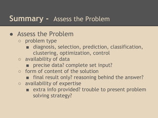 Summary - Assess the Problem
● Assess the Problem
  ○ problem type
    ■ diagnosis, selection, prediction, classification,
       clustering, optimization, control
  ○ availability of data
    ■ precise data? complete set input?
  ○ form of content of the solution
    ■ final result only? reasoning behind the answer?
  ○ availability of expertise
    ■ extra info provided? trouble to present problem
       solving strategy?
 