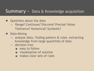 Summary - Data & Knowledge acquisition
● Questions about the data
   ○ Range? Continues? Discrete? Precise? Noise
     Tolerance? Numerical? Symbolic?
● Data Mining
   ○ analyze data, finding pattern & rules, extracting
     knowledge from large quantities of data
   ○ decision tree
     ■ easy to follow
     ■ visualization of solution
     ■ makes clear sets of rules
 