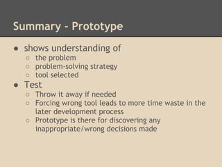 Summary - Prototype
● shows understanding of
  ○ the problem
  ○ problem-solving strategy
  ○ tool selected
● Test
  ○ Throw it away if needed
  ○ Forcing wrong tool leads to more time waste in the
    later development process
  ○ Prototype is there for discovering any
    inappropriate/wrong decisions made
 