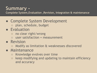 Summary -
Complete System,Evaluation ,Revision, Integration & maintenance


● Complete System Development
    ○ plan, schedule, budget
● Evaluation
    ○ no clear right/wrong
    ○ user satisfaction = measurement
● Revision
    ○ Modify as limitation & weaknesses discovered
● Maintenance
    ○ Knowledge evolves over time
    ○ keep modifying and updating to maintain efficiency
      and accuracy
 