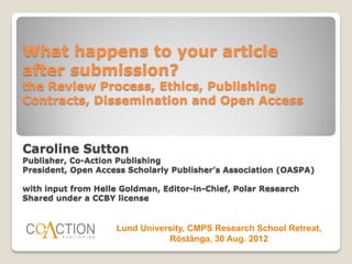 What happens to your article
after submission?
the Review Process, Ethics, Publishing
Contracts, Dissemination and Open Access



Caroline Sutton
Publisher, Co-Action Publishing
President, Open Access Scholarly Publisher’s Association (OASPA)

with input from Helle Goldman, Editor-in-Chief, Polar Research
Shared under a CCBY license


                     Lund University, CMPS Research School Retreat,
                                Röstånga, 30 Aug. 2012
 