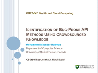 IDENTIFICATION OF BUG-PRONE API
METHODS USING CROWDSOURCED
KNOWLEDGE
Mohammad Masudur Rahman
Department of Computer Science
University of Saskatchewan, Canada
CMPT-842: Mobile and Cloud Computing
Course Instructor: Dr. Ralph Deter
 