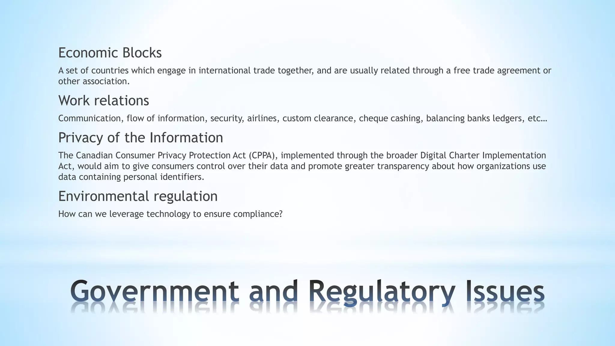 Economic Blocks
A set of countries which engage in international trade together, and are usually related through a free trade agreement or
other association.
Work relations
Communication, flow of information, security, airlines, custom clearance, cheque cashing, balancing banks ledgers, etc…
Privacy of the Information
The Canadian Consumer Privacy Protection Act (CPPA), implemented through the broader Digital Charter Implementation
Act, would aim to give consumers control over their data and promote greater transparency about how organizations use
data containing personal identifiers.
Environmental regulation
How can we leverage technology to ensure compliance?
 