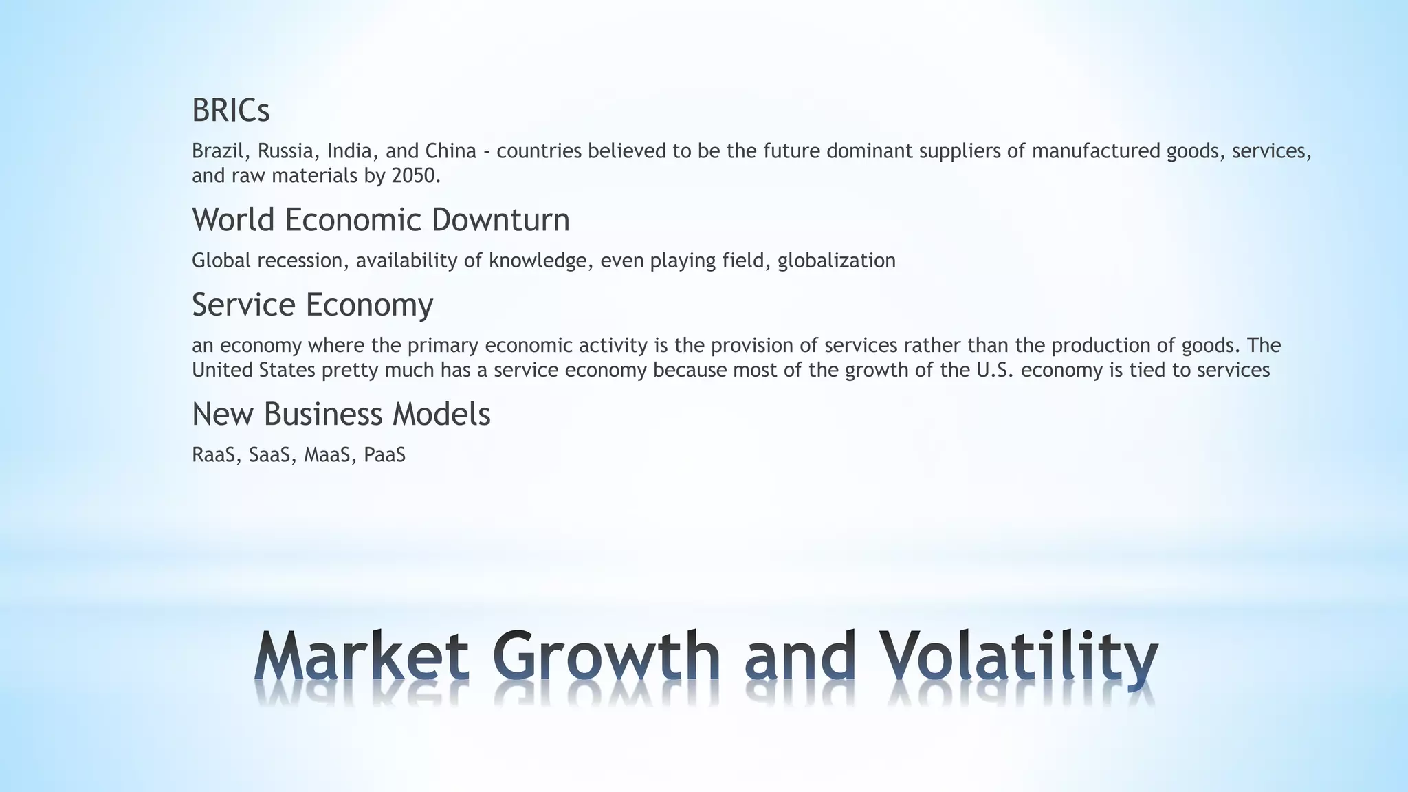 BRICs
Brazil, Russia, India, and China - countries believed to be the future dominant suppliers of manufactured goods, services,
and raw materials by 2050.
World Economic Downturn
Global recession, availability of knowledge, even playing field, globalization
Service Economy
an economy where the primary economic activity is the provision of services rather than the production of goods. The
United States pretty much has a service economy because most of the growth of the U.S. economy is tied to services
New Business Models
RaaS, SaaS, MaaS, PaaS
 