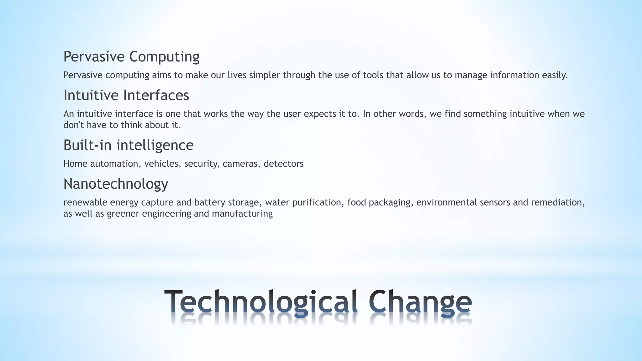 Pervasive Computing
Pervasive computing aims to make our lives simpler through the use of tools that allow us to manage information easily.
Intuitive Interfaces
An intuitive interface is one that works the way the user expects it to. In other words, we find something intuitive when we
don't have to think about it.
Built-in intelligence
Home automation, vehicles, security, cameras, detectors
Nanotechnology
renewable energy capture and battery storage, water purification, food packaging, environmental sensors and remediation,
as well as greener engineering and manufacturing
 