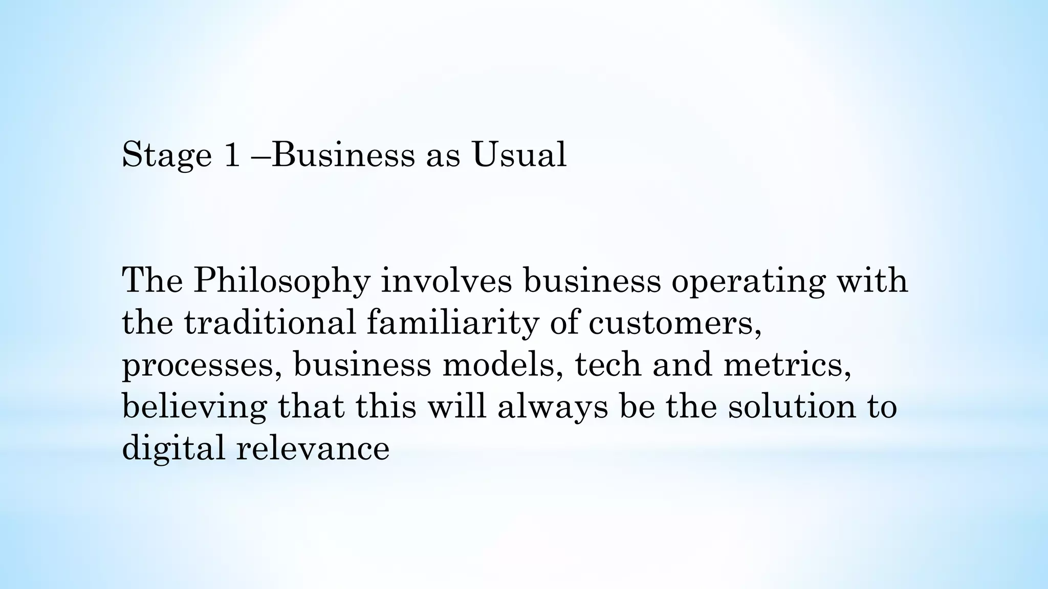Stage 1 –Business as Usual
The Philosophy involves business operating with
the traditional familiarity of customers,
processes, business models, tech and metrics,
believing that this will always be the solution to
digital relevance
 